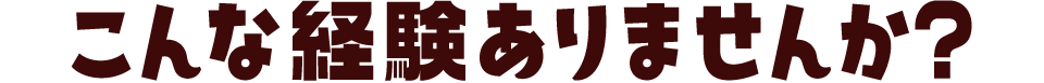 こんな経験ありませんか？